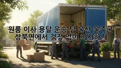 원룸 이사, 용달 운송 팁: 울산 울주군 상북면에서 걱정 없이 이사하기